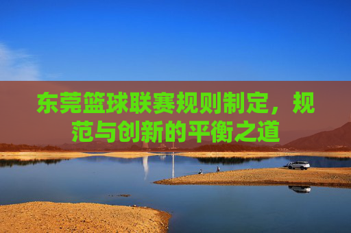 东莞篮球联赛规则制定,规范与创新的平衡之道