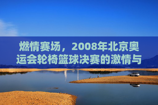 燃情赛场，2008年北京奥运会轮椅篮球决赛的激情与荣耀