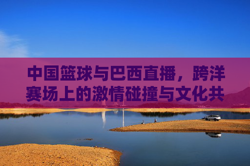 中国篮球与巴西直播，跨洋赛场上的激情碰撞与文化共鸣