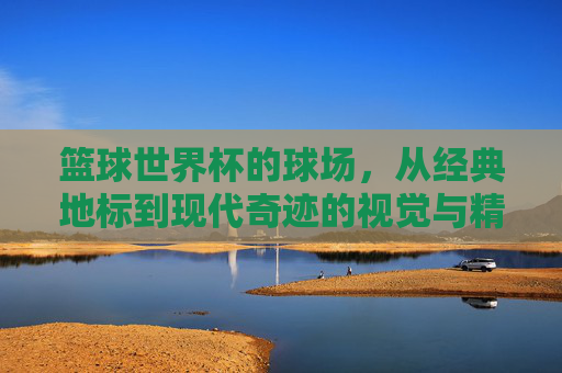 篮球世界杯的球场，从经典地标到现代奇迹的视觉与精神交响