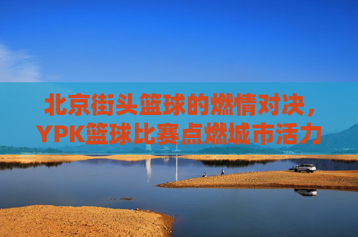 北京街头篮球的燃情对决，YPK篮球比赛点燃城市活力，北京街头篮球燃情对决，YPK比赛点燃城市活力
