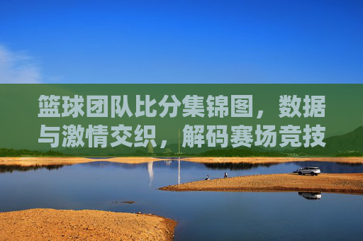篮球团队比分集锦图,数据与激情交织,解码赛场竞技的精彩瞬间,篮球团队比分集锦图,数据与激情交织,解码赛场竞技的精彩瞬间