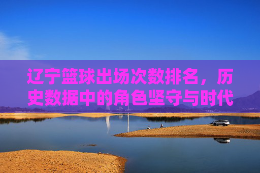 辽宁篮球出场次数排名,历史数据中的角色坚守与时代印记