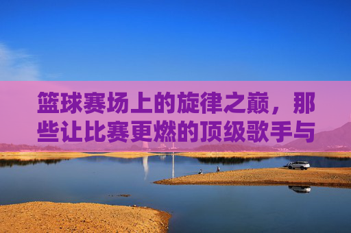 篮球赛场上的旋律之巅,那些让比赛更燃的顶级歌手与经典时刻,篮球赛场上的旋律之巅,那些让比赛更燃的顶级歌手与经典时刻