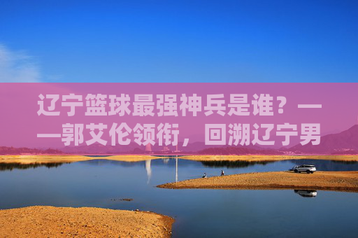 辽宁篮球最强神兵是谁？——郭艾伦领衔，回溯辽宁男篮的铁血传奇与核心传承