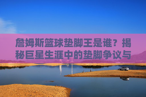 詹姆斯篮球垫脚王是谁?揭秘巨星生涯中的垫脚争议与历史地位