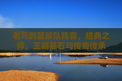 老马刺篮球队阵容，经典之师，王朝基石与传奇传承