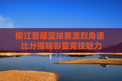 柳江首届篮球赛激烈角逐 比分揭晓彰显竞技魅力