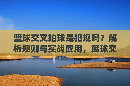 篮球交叉拍球是犯规吗？解析规则与实战应用，篮球交叉拍球是犯规吗？解析规则与实战应用