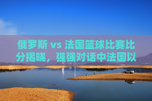 俄罗斯 vs 法国篮球比赛比分揭晓，强强对话中法国以微弱优势胜出，双方展现竞技魅力与战术智慧