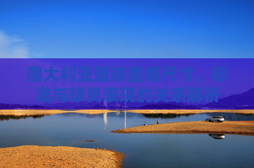 澳大利亚篮球盖帽尺寸，标准与球员表现的关系解析