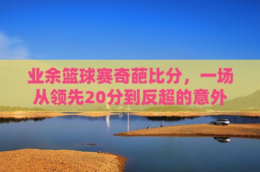 业余篮球赛奇葩比分,一场从领先20分到反超的意外反转,笑出腹肌的社区对决,业余篮球赛奇葩比分,一场从领先20分到反超的社区对决意外反转