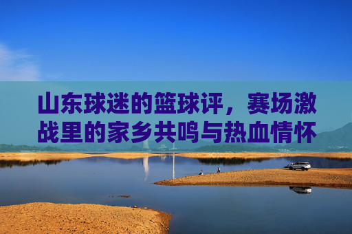 山东球迷的篮球评，赛场激战里的家乡共鸣与热血情怀，山东球迷的篮球评，赛场激战里的家乡共鸣与热血情怀