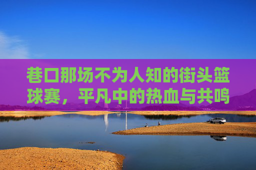 巷口那场不为人知的街头篮球赛，平凡中的热血与共鸣