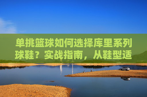 单挑篮球如何选择库里系列球鞋?实战指南,从鞋型适配到单挑技巧全解析