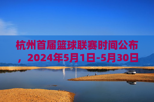 杭州首届篮球联赛时间公布,2024年5月1日-5月30日举行,赛事精彩纷呈
