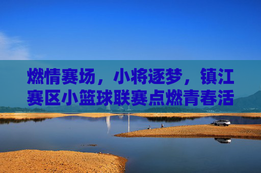 燃情赛场，小将逐梦，镇江赛区小篮球联赛点燃青春活力，燃情赛场，小将逐梦，镇江赛区小篮球联赛点燃青春活力