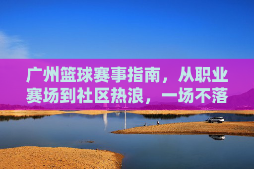 广州篮球赛事指南，从职业赛场到社区热浪，一场不落的篮球狂欢