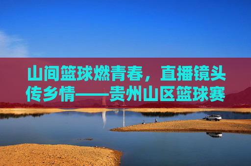 山间篮球燃青春，直播镜头传乡情——贵州山区篮球赛精彩直播侧记