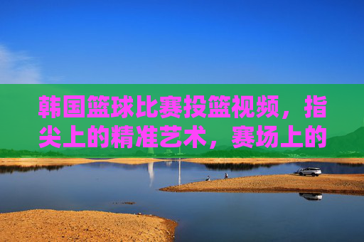 韩国篮球比赛投篮视频，指尖上的精准艺术，赛场上的激情碰撞