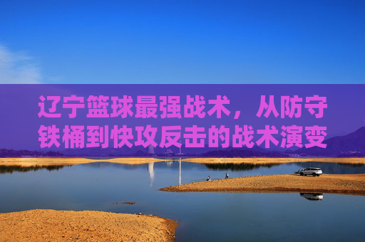 辽宁篮球最强战术,从防守铁桶到快攻反击的战术演变与核心精髓,辽宁篮球最强战术,从防守铁桶到快攻反击的战术演变与核心精髓