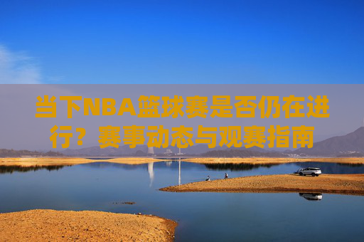 当下NBA篮球赛是否仍在进行?赛事动态与观赛指南