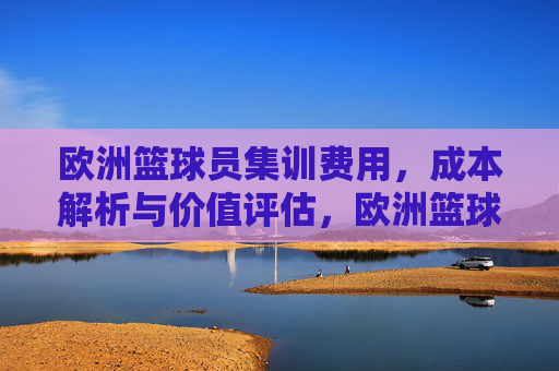 欧洲篮球员集训费用,成本解析与价值评估,欧洲篮球员集训费用,成本解析与价值评估