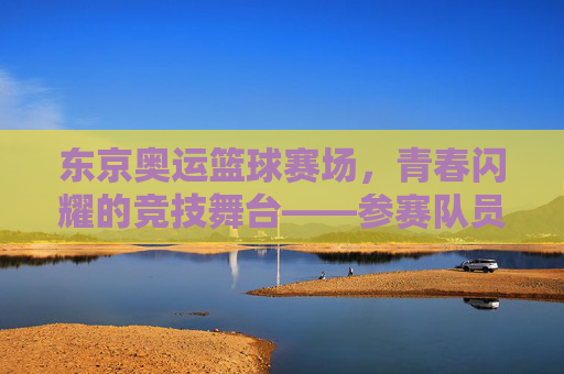 东京奥运篮球赛场，青春闪耀的竞技舞台——参赛队员的风采与故事
