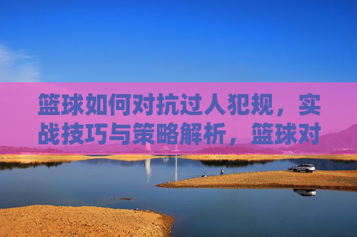 篮球如何对抗过人犯规，实战技巧与策略解析，篮球对抗过人犯规，实战技巧与策略解析