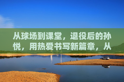 从球场到课堂,退役后的孙悦,用热爱书写新篇章,从球场到课堂,退役后的孙悦,用热爱书写新篇章