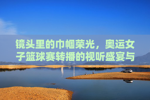 镜头里的巾帼荣光，奥运女子篮球赛转播的视听盛宴与情感共鸣，镜头里的巾帼荣光，奥运女子篮球赛转播的视听盛宴与情感共鸣