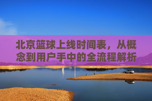 北京篮球上线时间表,从概念到用户手中的全流程解析