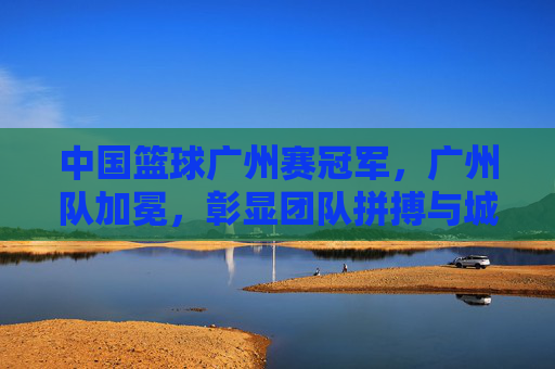 中国篮球广州赛冠军,广州队加冕,彰显团队拼搏与城市荣光,广州队加冕中国篮球广州赛冠军,彰显团队拼搏与城市荣光