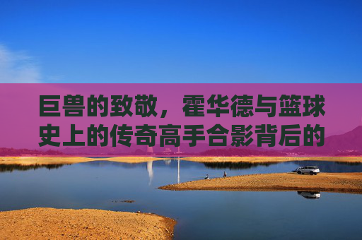 巨兽的致敬,霍华德与篮球史上的传奇高手合影背后的故事