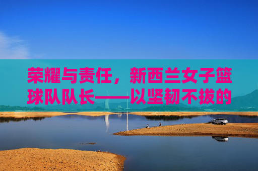 荣耀与责任，新西兰女子篮球队队长——以坚韧不拔的意志引领团队迈向篮球之巅
