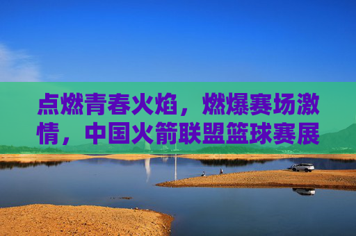 点燃青春火焰,燃爆赛场激情,中国火箭联盟篮球赛展现运动活力与团队精神