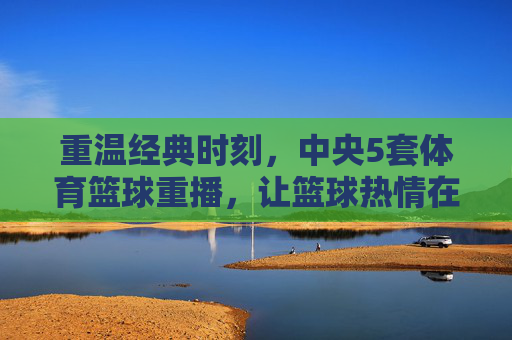 重温经典时刻，中央5套体育篮球重播，让篮球热情在屏幕上再次燃起