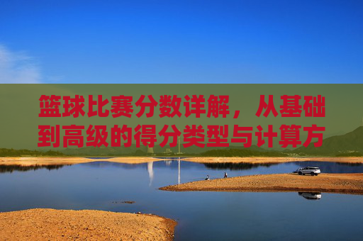 篮球比赛分数详解，从基础到高级的得分类型与计算方式
