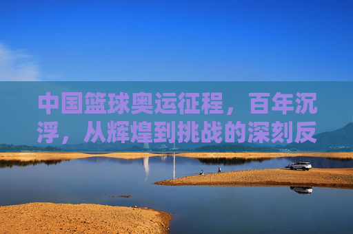 中国篮球奥运征程,百年沉浮,从辉煌到挑战的深刻反思与未来路径
