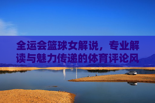 全运会篮球女解说,专业解读与魅力传递的体育评论风采