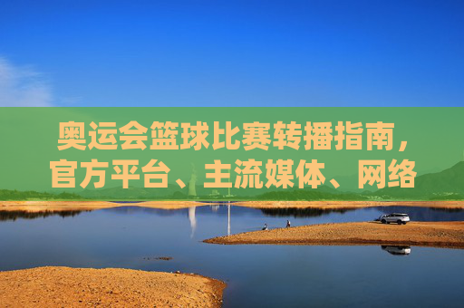 奥运会篮球比赛转播指南，官方平台、主流媒体、网络直播全解析