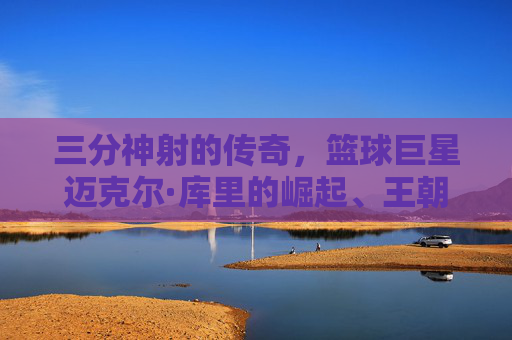 三分神射的传奇,篮球巨星迈克尔·库里的崛起、王朝与不朽影响