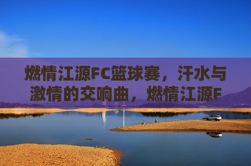 燃情江源FC篮球赛，汗水与激情的交响曲，燃情江源FC篮球赛，汗水与激情的交响曲