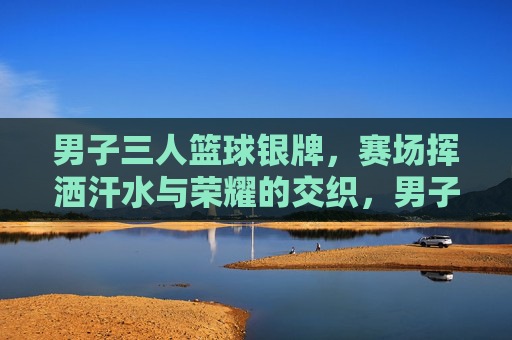 男子三人篮球银牌，赛场挥洒汗水与荣耀的交织，男子三人篮球银牌赛，汗水与荣耀的赛场交织