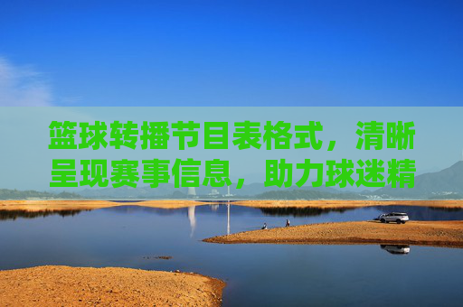 篮球转播节目表格式,清晰呈现赛事信息,助力球迷精准追赛