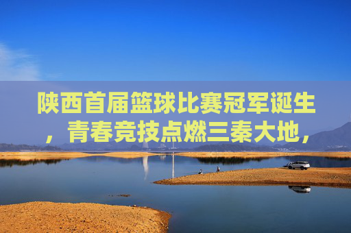 陕西首届篮球比赛冠军诞生，青春竞技点燃三秦大地，冠军队伍以绝对实力问鼎，陕西首届篮球比赛冠军诞生，青春竞技点燃三秦大地，冠军队伍以绝对实力问鼎
