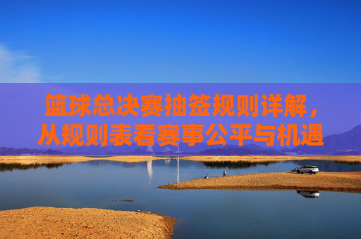 篮球总决赛抽签规则详解,从规则表看赛事公平与机遇