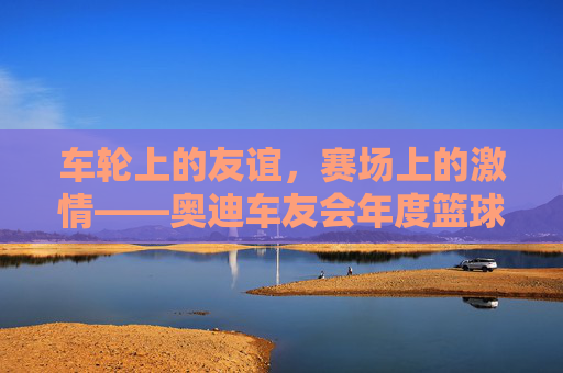 车轮上的友谊,赛场上的激情——奥迪车友会年度篮球赛精彩上演,车轮上的友谊,赛场上的激情——奥迪车友会年度篮球赛精彩上演