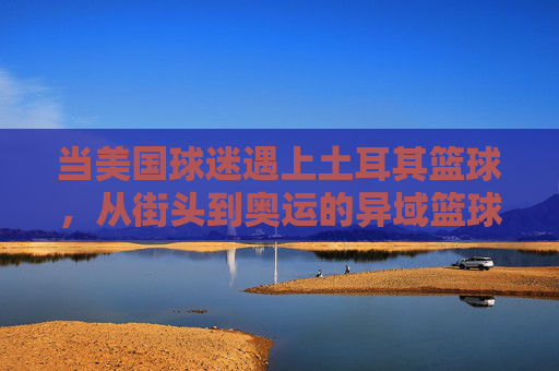 当美国球迷遇上土耳其篮球,从街头到奥运的异域篮球传奇,当美国球迷遇上土耳其篮球,从街头到奥运的异域篮球传奇