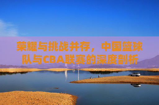 荣耀与挑战并存,中国篮球队与CBA联赛的深度剖析